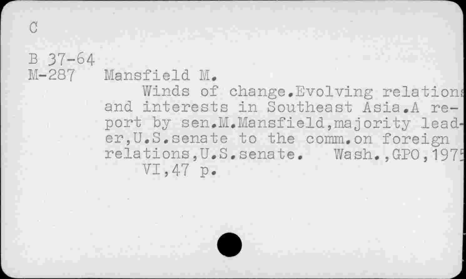 ﻿c
B 37-64
M-287 Mansfield M.
Winds of change.Evolving relation; and interests in Southeast Asia.A report by sen.M.Mansfield,majority leader,U.S. senate to the comm.on foreign relations,U.S.senate. Wash.,GPO,197'
VI,47 p.